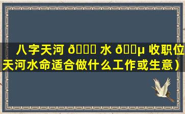 八字天河 🐎 水 🌵 收职位（天河水命适合做什么工作或生意）